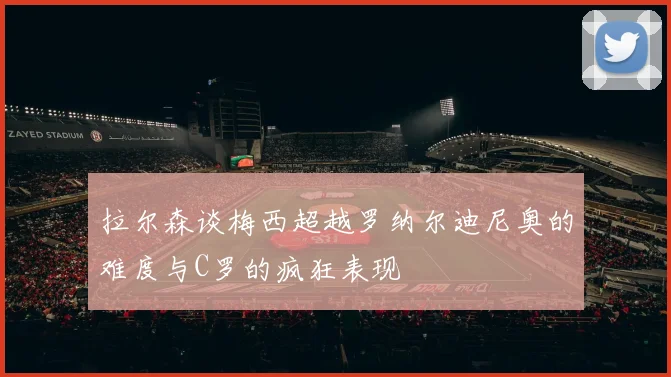 拉尔森谈梅西超越罗纳尔迪尼奥的难度与C罗的疯狂表现