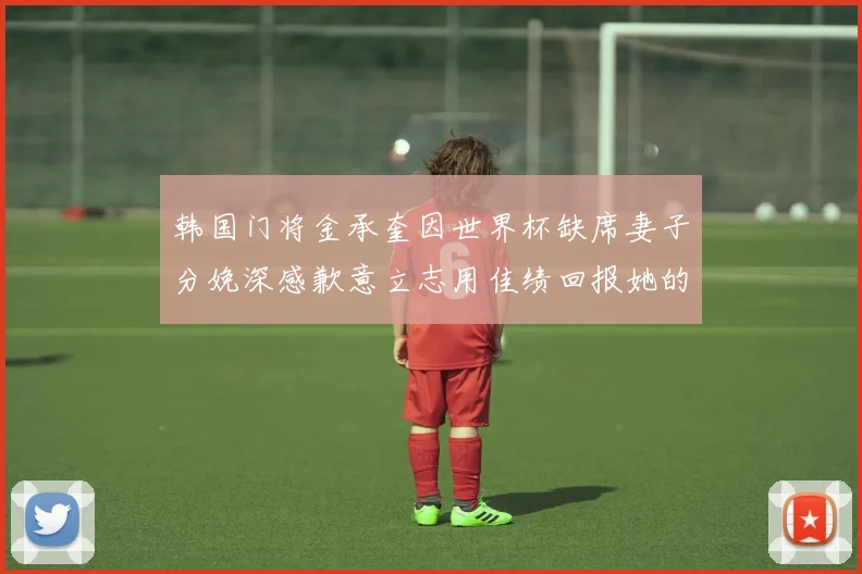 韩国门将金承奎因世界杯缺席妻子分娩深感歉意立志用佳绩回报她的支持
