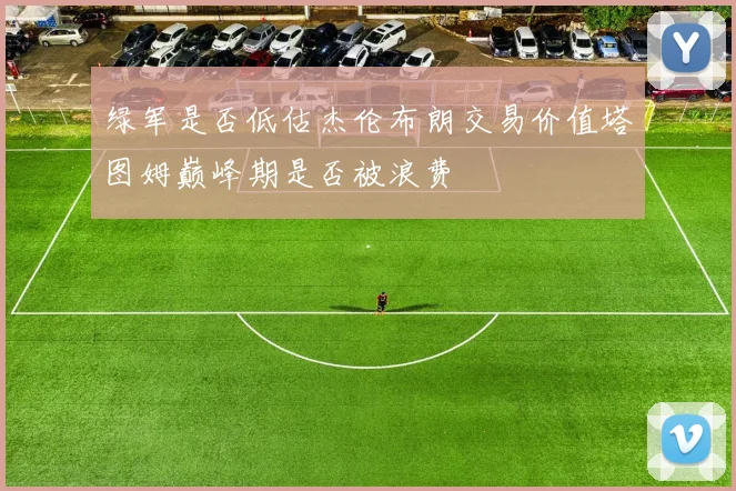 绿军是否低估杰伦布朗交易价值塔图姆巅峰期是否被浪费
