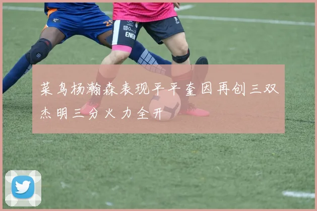 菜鸟杨瀚森表现平平奎因再创三双杰明三分火力全开