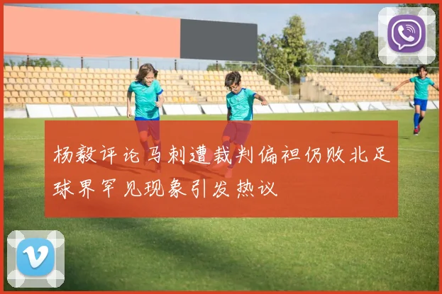 杨毅评论马刺遭裁判偏袒仍败北足球界罕见现象引发热议