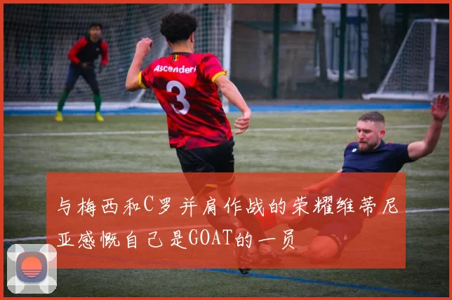 与梅西和C罗并肩作战的荣耀维蒂尼亚感慨自己是GOAT的一员