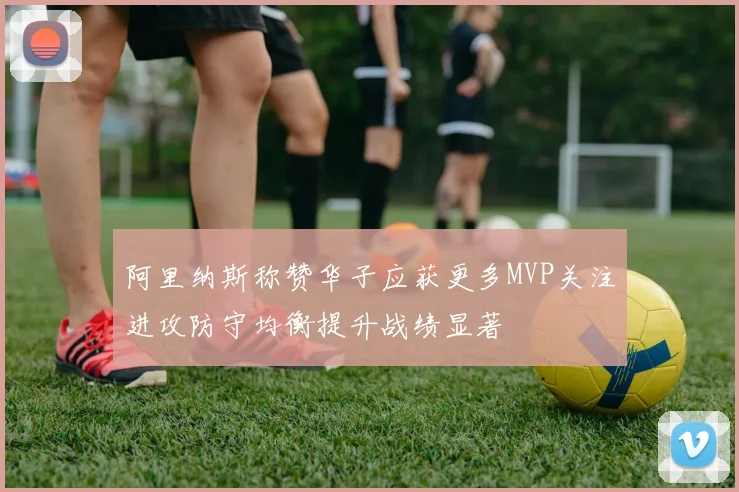 阿里纳斯称赞华子应获更多MVP关注进攻防守均衡提升战绩显著