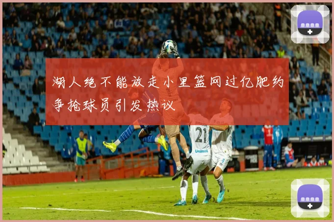 湖人绝不能放走小里篮网过亿肥约争抢球员引发热议