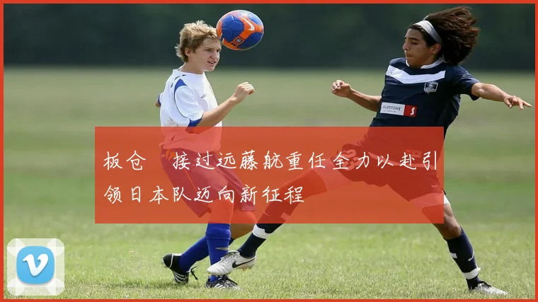 板仓滉接过远藤航重任全力以赴引领日本队迈向新征程