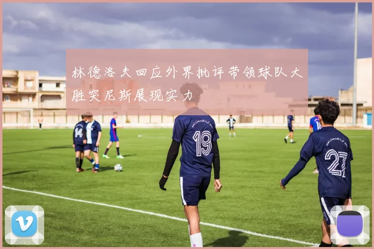 林德洛夫回应外界批评带领球队大胜突尼斯展现实力