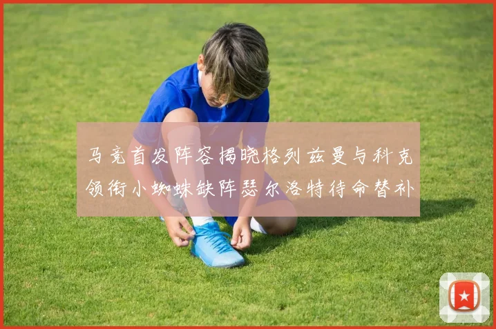 马竞首发阵容揭晓格列兹曼与科克领衔小蜘蛛缺阵瑟尔洛特待命替补
