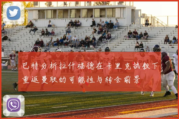 巴特分析拉什福德在卡里克执教下重返曼联的可能性与转会前景