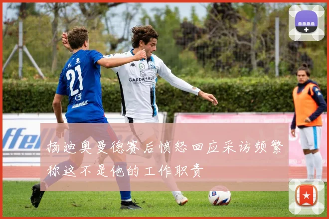 扬迪奥曼德赛后愤怒回应采访频繁称这不是他的工作职责
