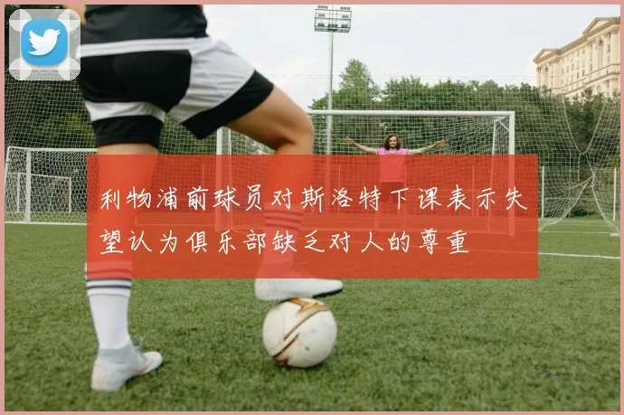 利物浦前球员对斯洛特下课表示失望认为俱乐部缺乏对人的尊重