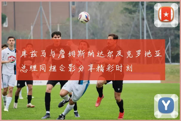 库兹马与詹姆斯纳达尔及克罗地亚总理同框合影分享精彩时刻