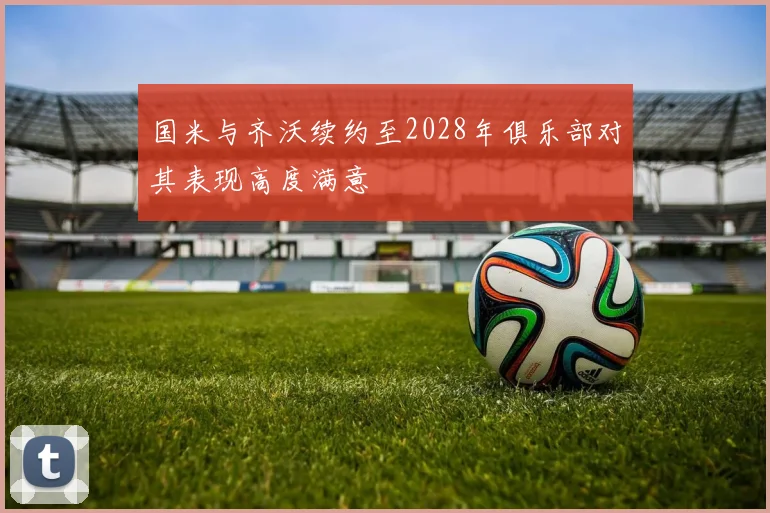 国米与齐沃续约至2028年俱乐部对其表现高度满意