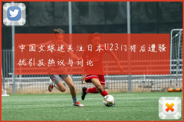 中国女球迷关注日本U23门将后遭骚扰引发热议与讨论