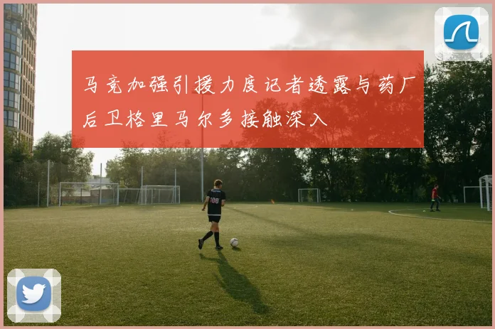 马竞加强引援力度记者透露与药厂后卫格里马尔多接触深入