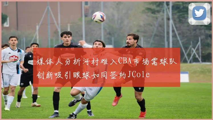 媒体人分析河村难入CBA市场需球队创新吸引眼球如同签约JCole