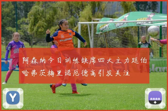 阿森纳今日训练缺席四大主力廷伯哈弗茨梅里诺厄德高引发关注