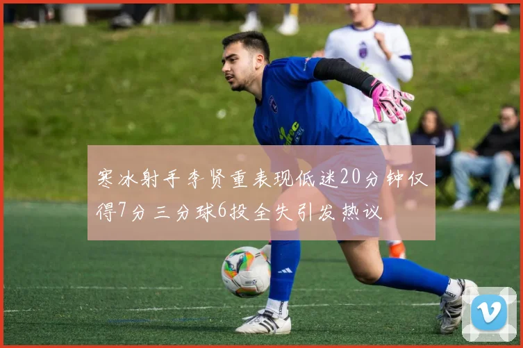 寒冰射手李贤重表现低迷20分钟仅得7分三分球6投全失引发热议