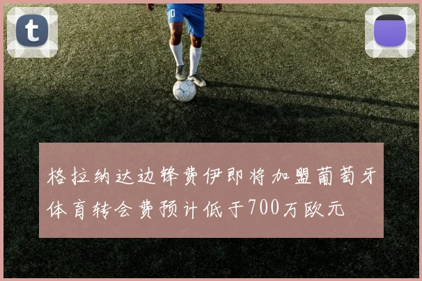 格拉纳达边锋费伊即将加盟葡萄牙体育转会费预计低于700万欧元